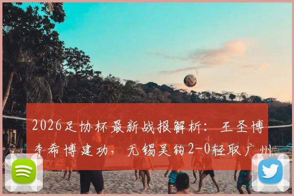 2026足协杯最新战报解析：王圣博李希博建功，无锡吴钩2-0轻取广州蒲公英晋级前景分析