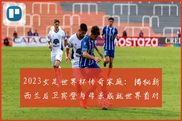 2023女足世界杯传奇家庭：揭秘新西兰后卫宾登与母亲成就世界首对母子球员纪录
