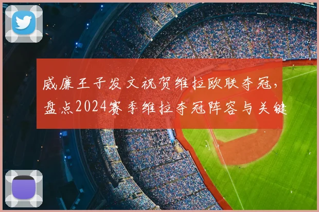 威廉王子发文祝贺维拉欧联夺冠，盘点2024赛季维拉夺冠阵容与关键战役，附球迷庆祝现场高清图集