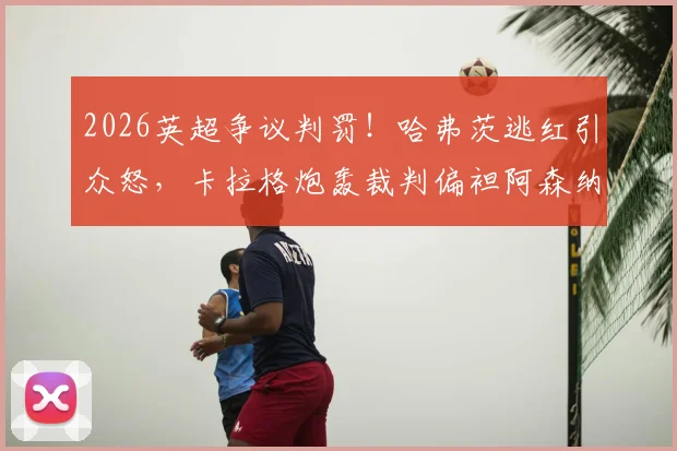 2026英超争议判罚！哈弗茨逃红引众怒，卡拉格炮轰裁判偏袒阿森纳，事实真相究竟如何？