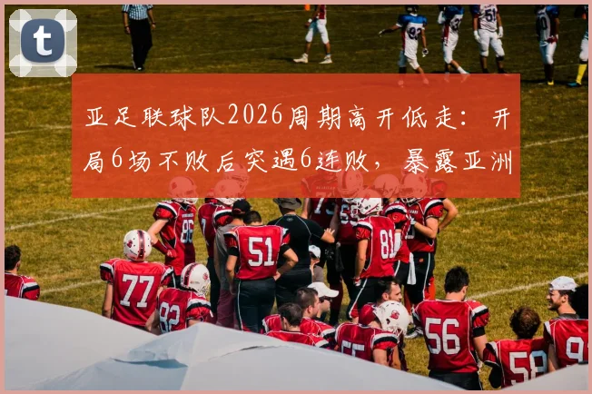 亚足联球队2026周期高开低走:开局6场不败后突遇6连败,暴露亚洲足球后继乏力难题