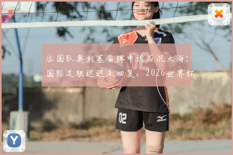 法国队奥利塞黄牌申诉石沉大海:国际足联迟迟未回复,2026世界杯争议判罚影响几何?
