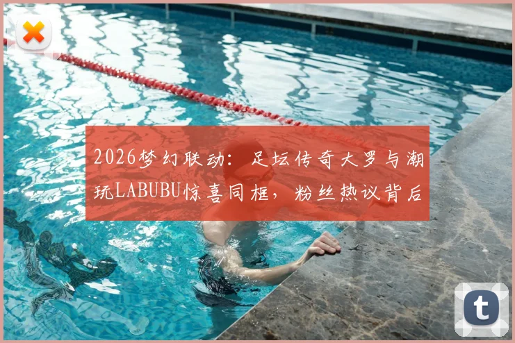 2026梦幻联动：足坛传奇大罗与潮玩LABUBU惊喜同框，粉丝热议背后故事