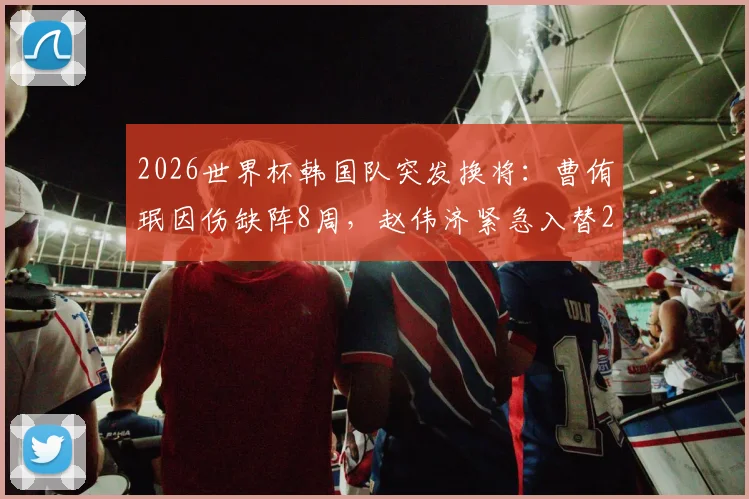 2026世界杯韩国队突发换将:曹侑珉因伤缺阵8周,赵伟济紧急入替26人大名单