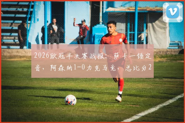 2026欧冠半决赛战报：萨卡一锤定音，阿森纳1-0力克马竞，总比分2-1挺进决赛，附全场进球回放与晋级分析
