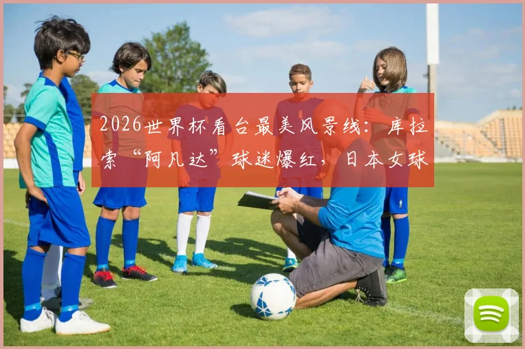 2026世界杯看台最美风景线：库拉索“阿凡达”球迷爆红，日本女球迷惊艳瞬间全收录