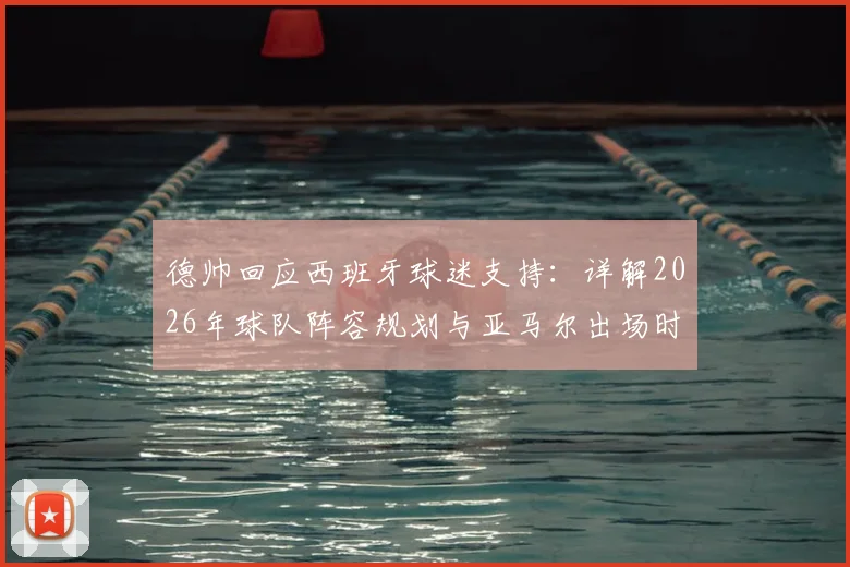 德帅回应西班牙球迷支持：详解2026年球队阵容规划与亚马尔出场时间分配策略