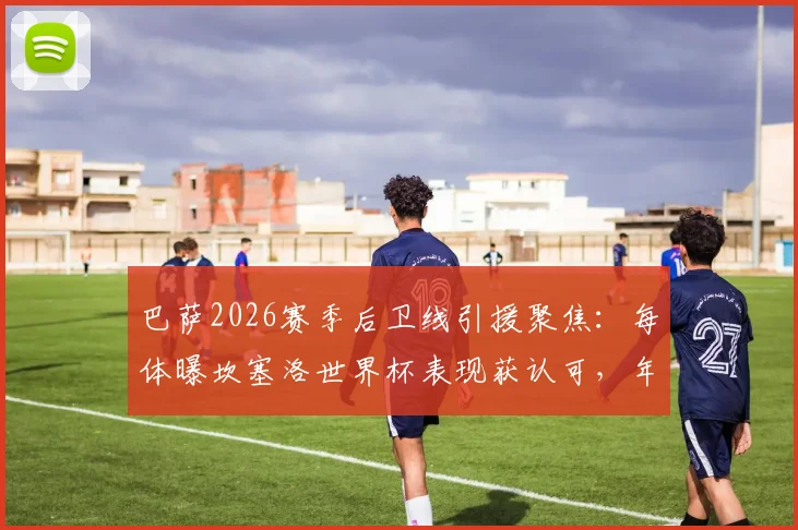 巴萨2026赛季后卫线引援聚焦：每体曝坎塞洛世界杯表现获认可，年轻小将卡萨多或成交易筹码