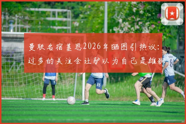 曼联名宿基恩2026年晒图引热议：过多的关注会让驴以为自己是雄狮，疑似回应B费言论风波