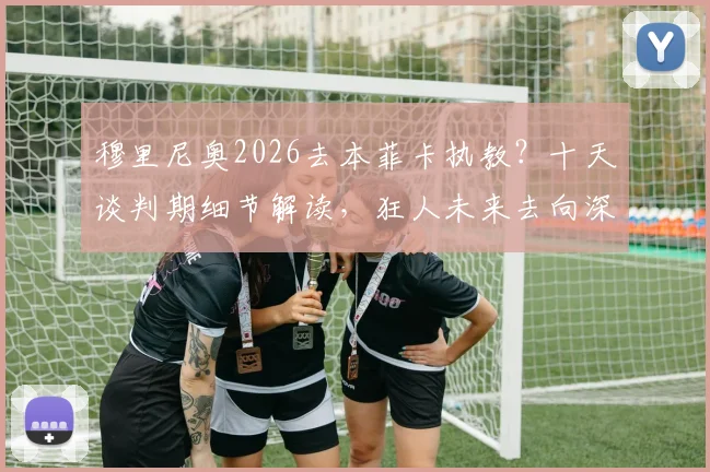 穆里尼奥2026去本菲卡执教？十天谈判期细节解读，狂人未来去向深度剖析