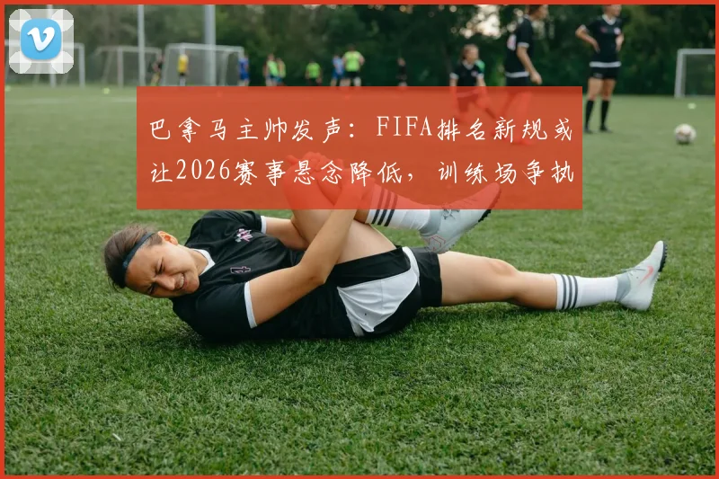 巴拿马主帅发声:FIFA排名新规或让2026赛事悬念降低,训练场争执属竞技常态