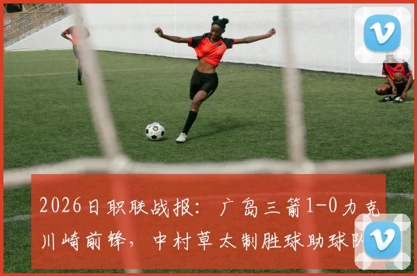 2026日职联战报：广岛三箭1-0力克川崎前锋，中村草太制胜球助球队总比分3-1晋级，最新积分榜一览