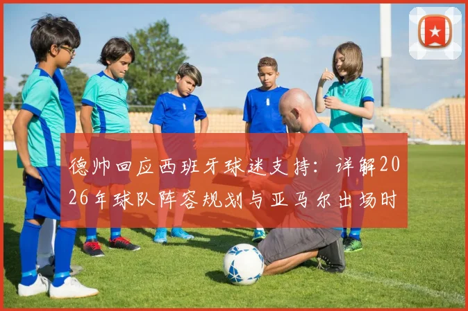 德帅回应西班牙球迷支持：详解2026年球队阵容规划与亚马尔出场时间分配策略