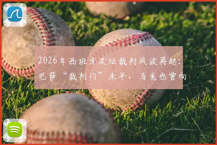2026年西班牙足坛裁判风波再起:巴萨“裁判门”未平,马竞也曾向前裁委会副主席公司付款事件深度追踪