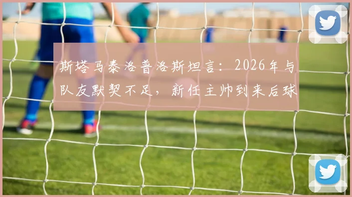 斯塔马泰洛普洛斯坦言：2026年与队友默契不足，新任主帅到来后球队氛围明显改善