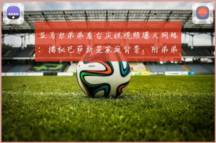 亚马尔弟弟看台庆祝视频爆火网络:揭秘巴萨新星家庭背景,附弟弟年龄及高清庆祝动图表情包下载