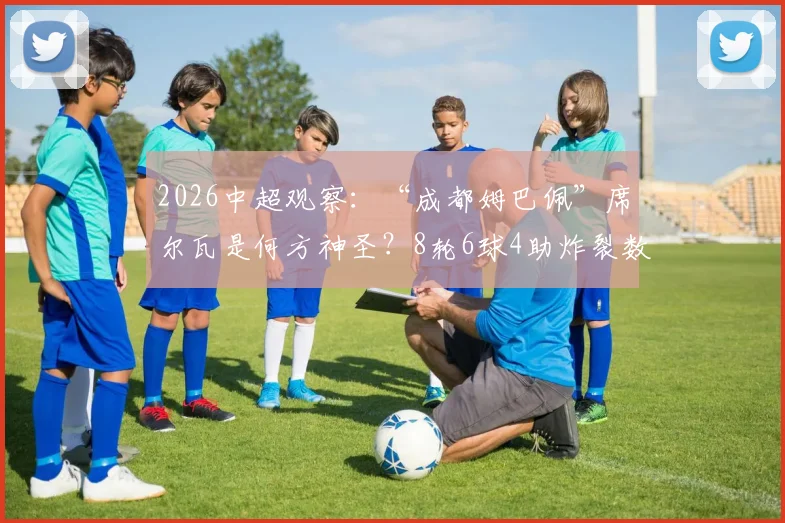 2026中超观察：“成都姆巴佩”席尔瓦是何方神圣？8轮6球4助炸裂数据，深度解析其技术特点与对成都蓉城战术价值