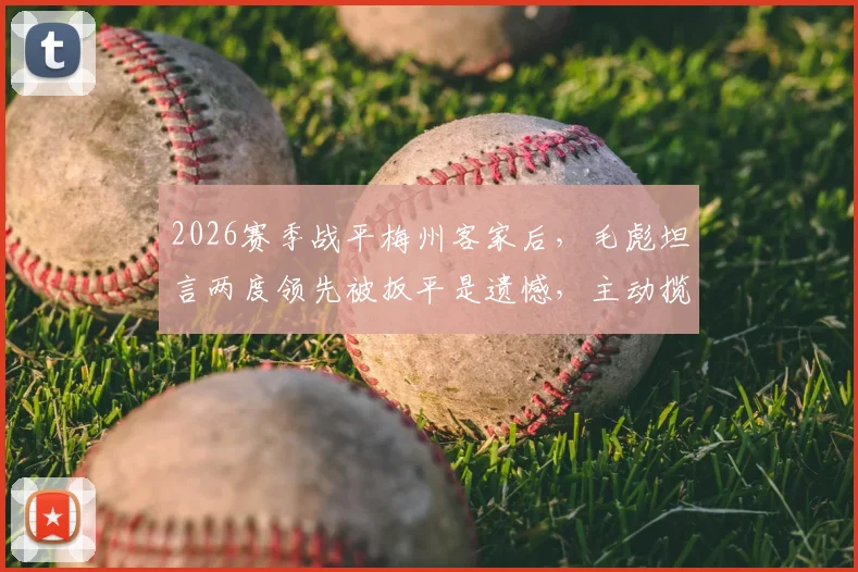 2026赛季战平梅州客家后，毛彪坦言两度领先被扳平是遗憾，主动揽责引发球迷讨论