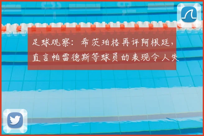 足球观察:希茨珀格再评阿根廷,直言帕雷德斯等球员的表现令人失望,2026前景引担忧