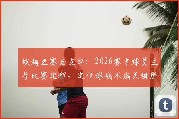 埃梅里赛后点评：2026赛季球员主导比赛进程，定位球战术成关键胜负手