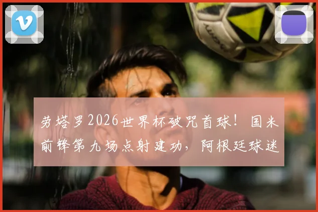 劳塔罗2026世界杯破咒首球!国米前锋第九场点射建功,阿根廷球迷终于等到了