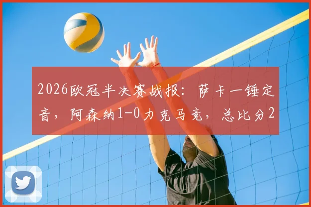 2026欧冠半决赛战报：萨卡一锤定音，阿森纳1-0力克马竞，总比分2-1挺进决赛，附全场进球回放与晋级分析