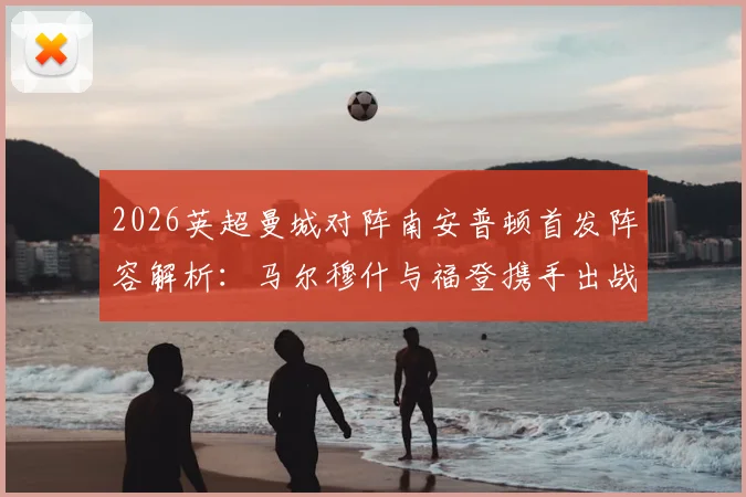 2026英超曼城对阵南安普顿首发阵容解析：马尔穆什与福登携手出战，哈兰德替补原因深度探讨