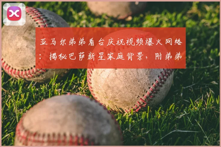 亚马尔弟弟看台庆祝视频爆火网络：揭秘巴萨新星家庭背景，附弟弟年龄及高清庆祝动图表情包下载
