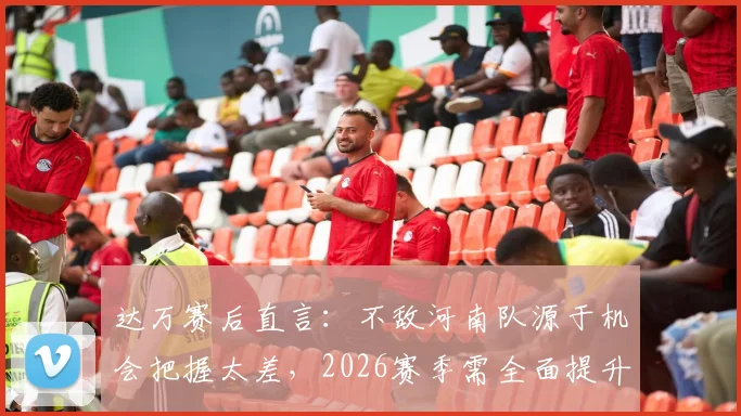 达万赛后直言:不敌河南队源于机会把握太差,2026赛季需全面提升射门效率