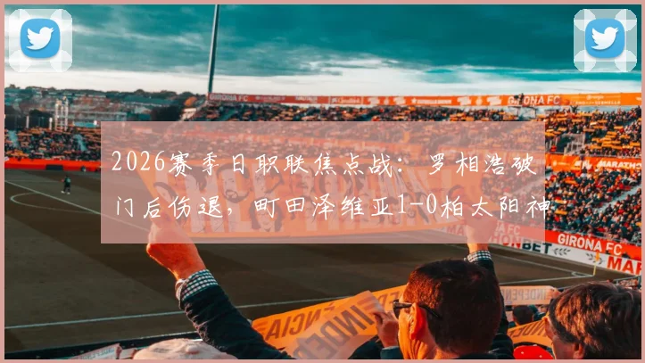 2026赛季日职联焦点战：罗相浩破门后伤退，町田泽维亚1-0柏太阳神战术解析与伤病影响分析