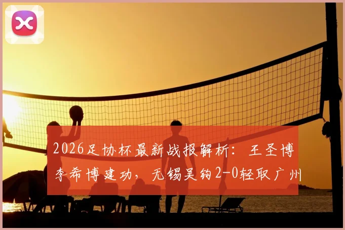 2026足协杯最新战报解析:王圣博李希博建功,无锡吴钩2-0轻取广州蒲公英晋级前景分析