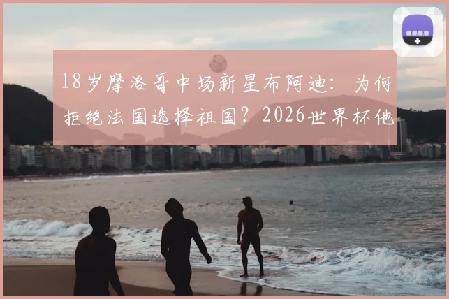 18岁摩洛哥中场新星布阿迪：为何拒绝法国选择祖国？2026世界杯他如何大放异彩？