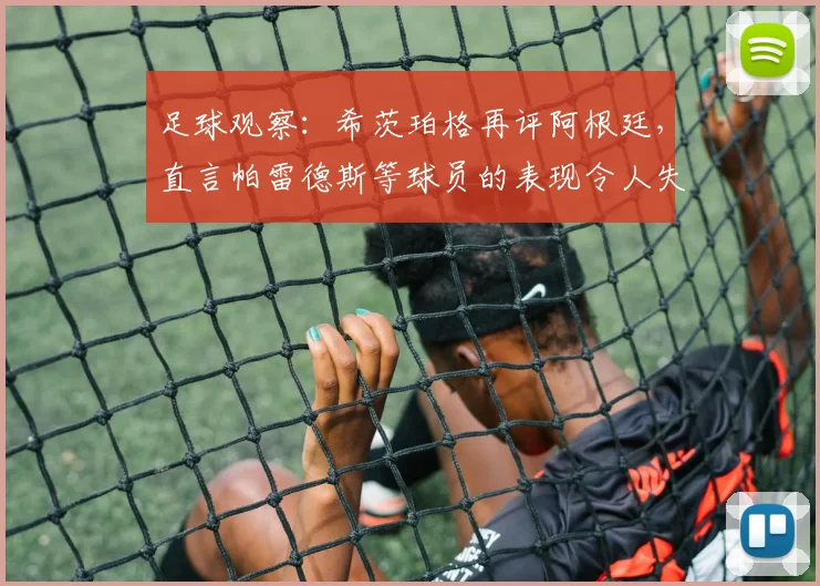 足球观察：希茨珀格再评阿根廷，直言帕雷德斯等球员的表现令人失望，2026前景引担忧