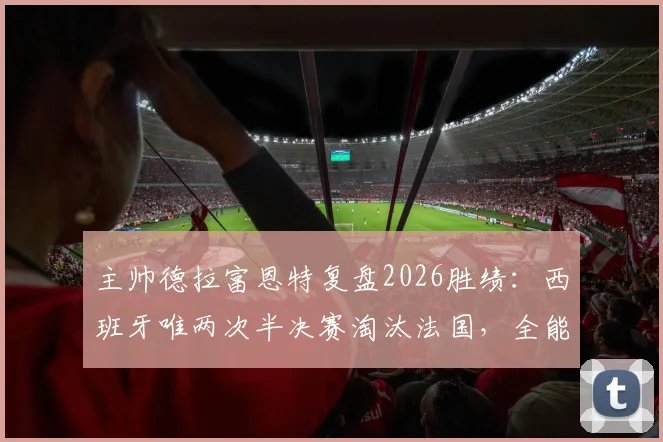 主帅德拉富恩特复盘2026胜绩:西班牙唯两次半决赛淘汰法国,全能战士梅里诺成关键先生