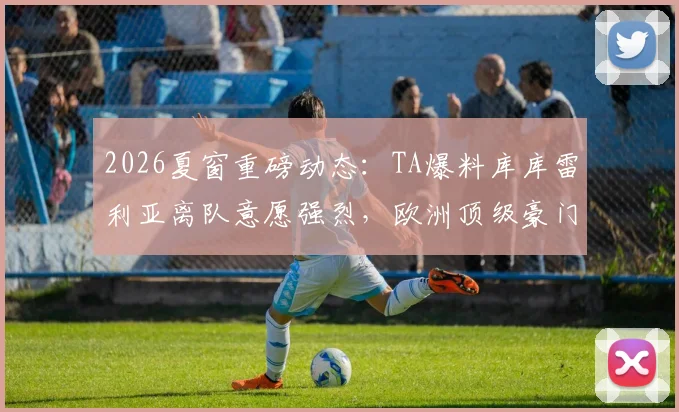 2026夏窗重磅动态:TA爆料库库雷利亚离队意愿强烈,欧洲顶级豪门抢人大战悄然开启