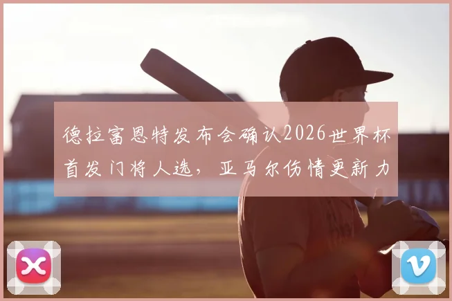 德拉富恩特发布会确认2026世界杯首发门将人选,亚马尔伤情更新力争赶上首战,附西班牙队阵容分析