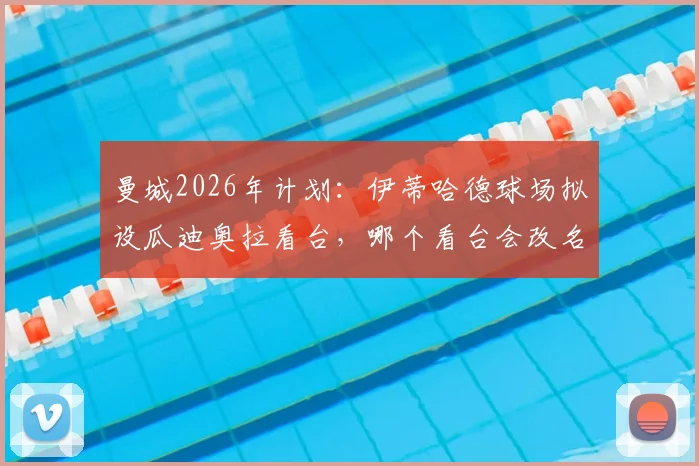 曼城2026年计划:伊蒂哈德球场拟设瓜迪奥拉看台,哪个看台会改名?命名流程与意义解读