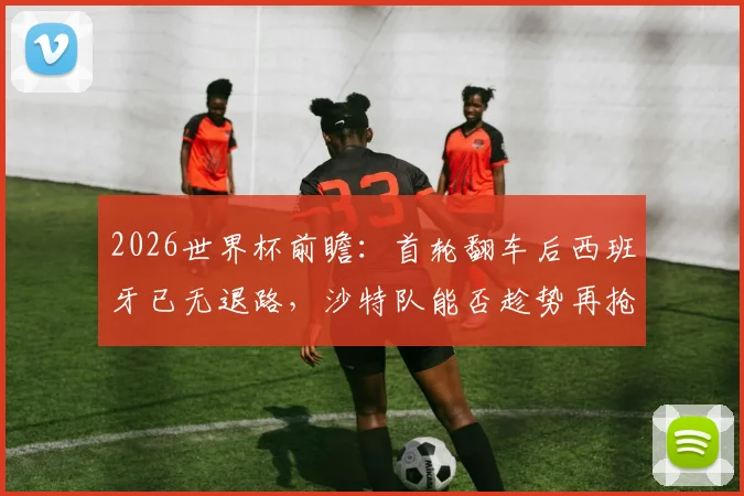 2026世界杯前瞻：首轮翻车后西班牙已无退路，沙特队能否趁势再抢分？生死战全解析