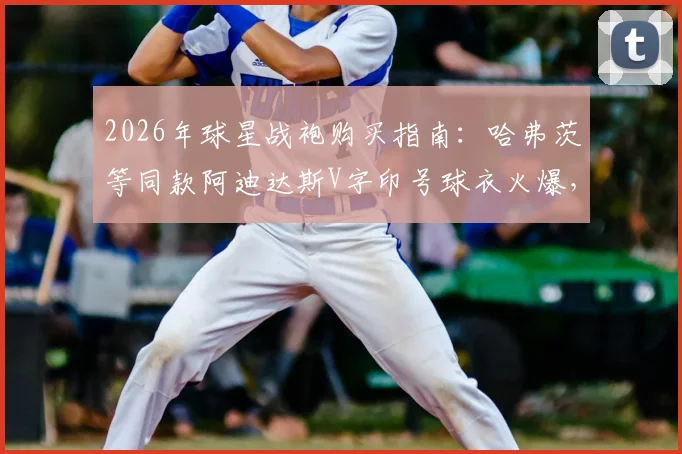 2026年球星战袍购买指南:哈弗茨等同款阿迪达斯V字印号球衣火爆,热门尺码库存紧张
