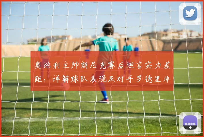 奥地利主帅朗尼克赛后坦言实力差距，详解球队表现及对手罗德里非凡发挥