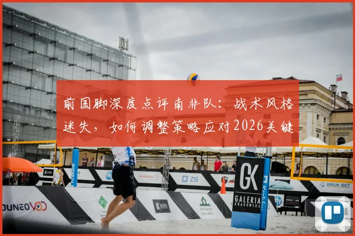 前国脚深度点评南非队:战术风格迷失,如何调整策略应对2026关键赛事