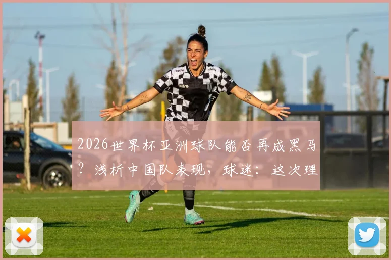 2026世界杯亚洲球队能否再成黑马?浅析中国队表现,球迷:这次理解你了