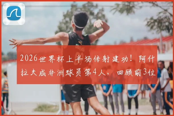 2026世界杯上半场传射建功！阿什拉夫成非洲球员第4人，回顾前3位传奇