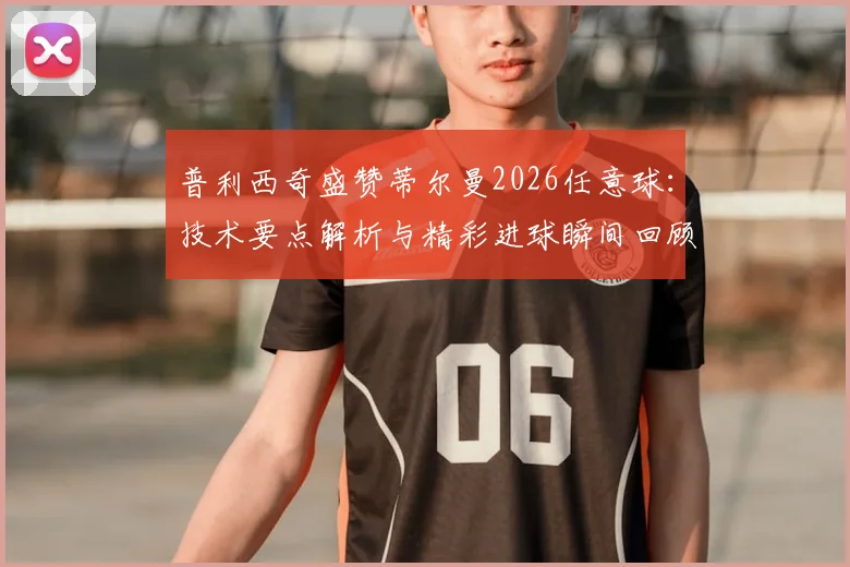 普利西奇盛赞蒂尔曼2026任意球:技术要点解析与精彩进球瞬间回顾