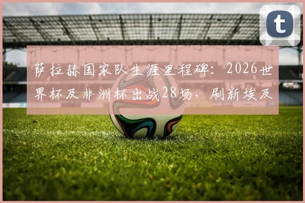 萨拉赫国家队生涯里程碑：2026世界杯及非洲杯出战28场，刷新埃及球员参赛纪录