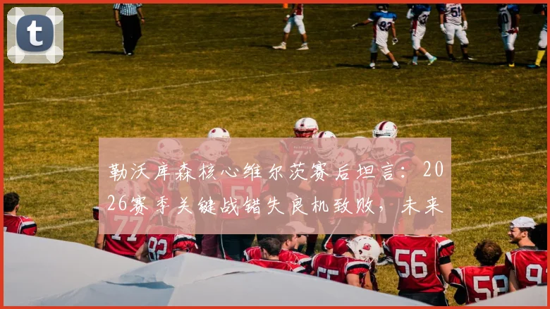 勒沃库森核心维尔茨赛后坦言：2026赛季关键战错失良机致败，未来如何提升临门一脚？