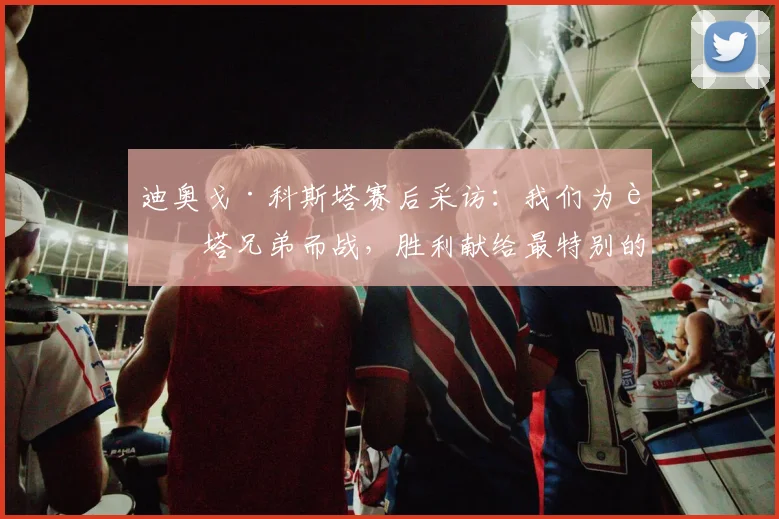 迪奥戈·科斯塔赛后采访：我们为若塔兄弟而战，胜利献给最特别的人