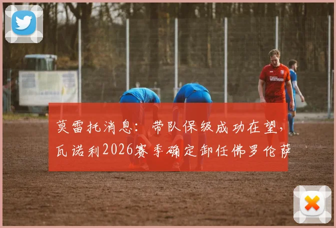 莫雷托消息:带队保级成功在望,瓦诺利2026赛季确定卸任佛罗伦萨主教练职务详解