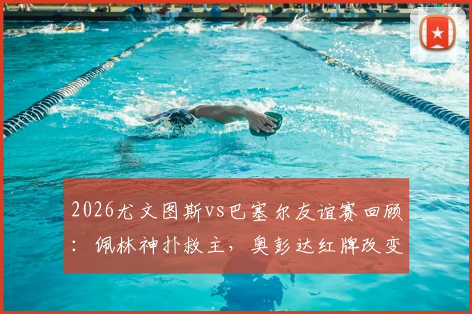 2026尤文图斯vs巴塞尔友谊赛回顾：佩林神扑救主，奥彭达红牌改变走势，十人苦守0-0