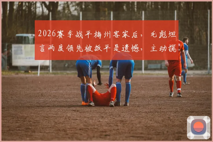 2026赛季战平梅州客家后,毛彪坦言两度领先被扳平是遗憾,主动揽责引发球迷讨论